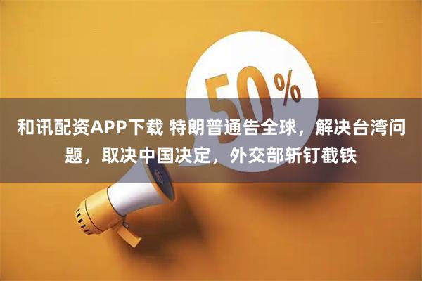 和讯配资APP下载 特朗普通告全球，解决台湾问题，取决中国决定，外交部斩钉截铁