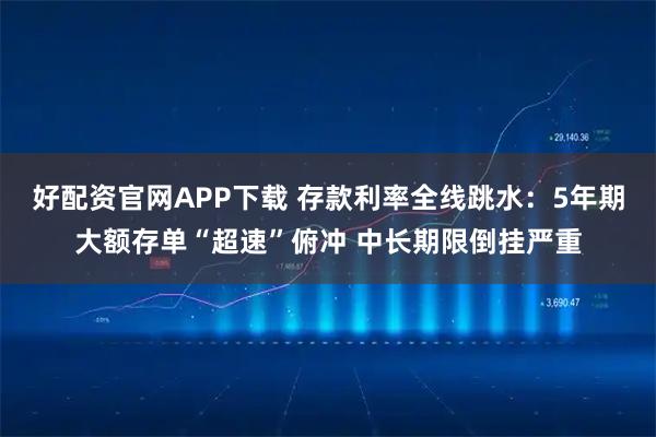 好配资官网APP下载 存款利率全线跳水:5年期大额存单“超速”俯冲 中长期限倒挂严重