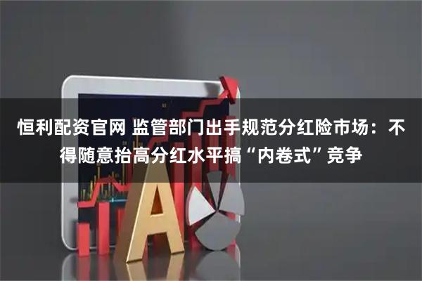 恒利配资官网 监管部门出手规范分红险市场：不得随意抬高分红水平搞“内卷式”竞争