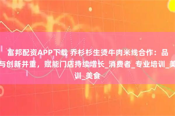 富邦配资APP下载 乔杉杉生烫牛肉米线合作：品质与创新并重，赋能门店持续增长_消费者_专业培训_美食