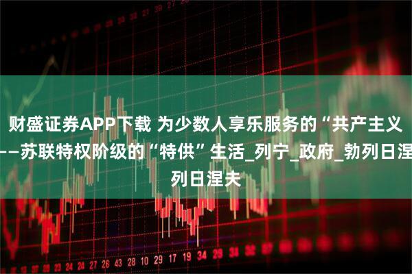 财盛证券APP下载 为少数人享乐服务的“共产主义”——苏联特权阶级的“特供”生活_列宁_政府_勃列日涅夫