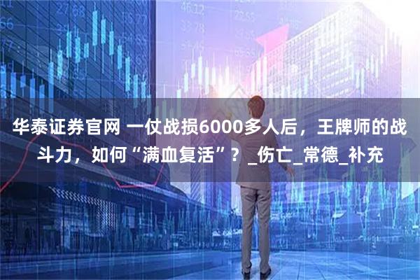 华泰证券官网 一仗战损6000多人后，王牌师的战斗力，如何“满血复活”？_伤亡_常德_补充