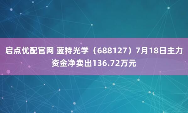 启点优配官网 蓝特光学(688127)7月18日主力资金净卖出136.72万元