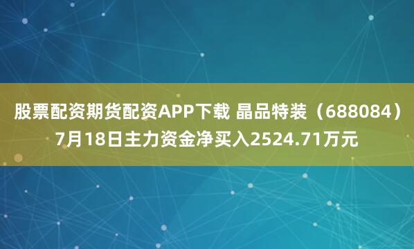 股票配资期货配资APP下载 晶品特装（688084）7月18日主力资金净买入2524.71万元