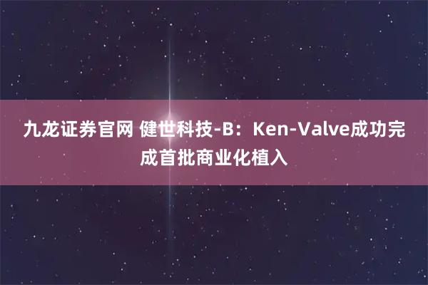 九龙证券官网 健世科技-B：Ken-Valve成功完成首批商业化植入