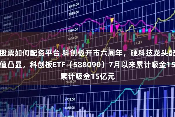 股票如何配资平台 科创板开市六周年，硬科技龙头配置价值凸显，科创板ETF（588090）7月以来累计吸金15亿元