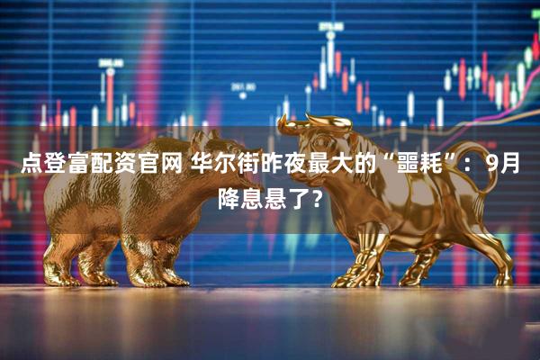 点登富配资官网 华尔街昨夜最大的“噩耗”：9月降息悬了？