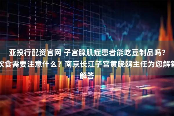 亚投行配资官网 子宫腺肌症患者能吃豆制品吗？饮食需要注意什么？南京长江子宫黄晓鸥主任为您解答