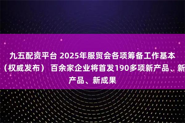 九五配资平台 2025年服贸会各项筹备工作基本就绪（权威发布） 百余家企业将首发190多项新产品、新成果