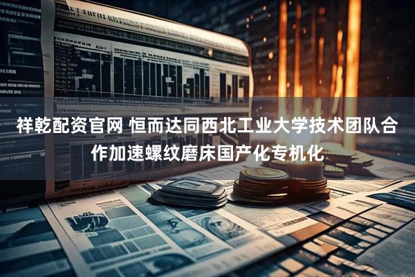 祥乾配资官网 恒而达同西北工业大学技术团队合作加速螺纹磨床国产化专机化