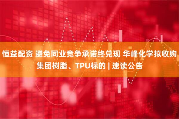 恒益配资 避免同业竞争承诺终兑现 华峰化学拟收购集团树脂、TPU标的 | 速读公告