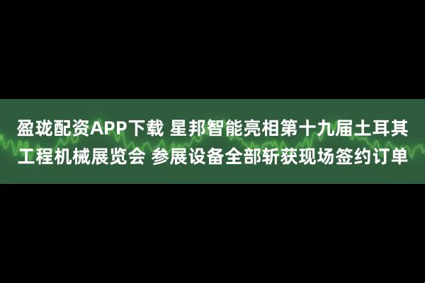 盈珑配资APP下载 星邦智能亮相第十九届土耳其工程机械展览会 参展设备全部斩获现场签约订单