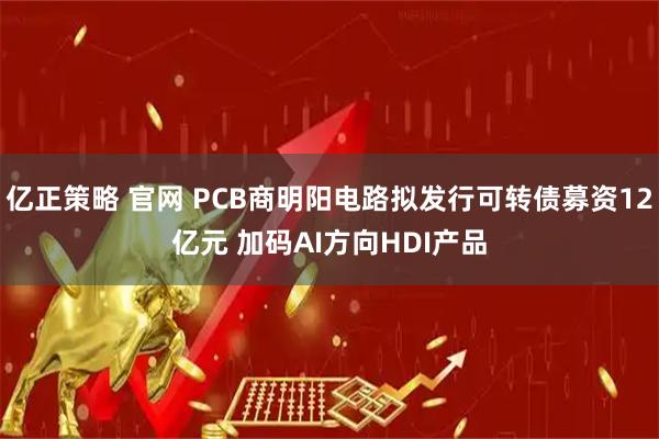 亿正策略 官网 PCB商明阳电路拟发行可转债募资12亿元 加码AI方向HDI产品